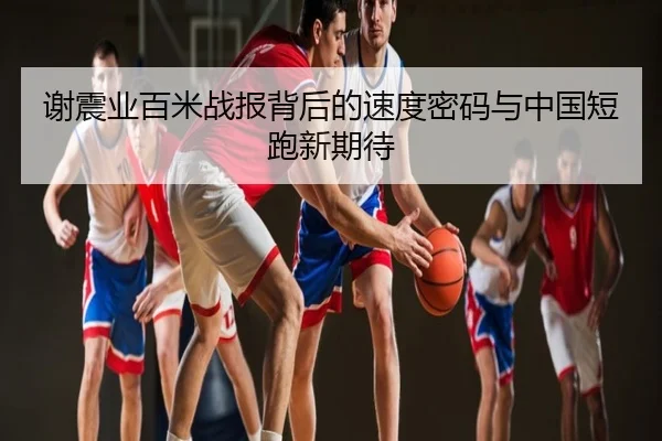 谢震业百米战报背后的速度密码与中国短跑新期待