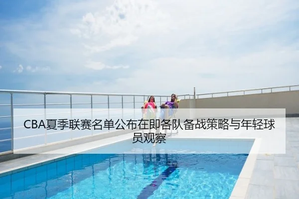 CBA夏季联赛名单公布在即各队备战策略与年轻球员观察