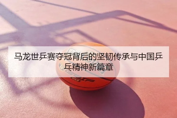 马龙世乒赛夺冠背后的坚韧传承与中国乒乓精神新篇章