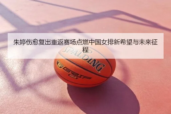 朱婷伤愈复出重返赛场点燃中国女排新希望与未来征程