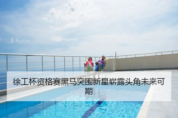 徐工杯资格赛黑马突围新星崭露头角未来可期