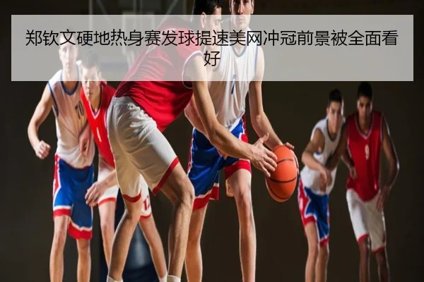 郑钦文硬地热身赛发球提速美网冲冠前景被全面看好