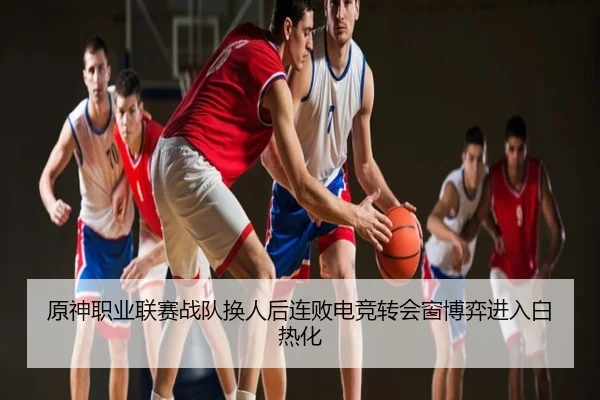 原神职业联赛战队换人后连败电竞转会窗博弈进入白热化