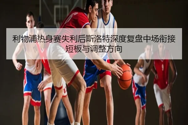 利物浦热身赛失利后斯洛特深度复盘中场衔接短板与调整方向