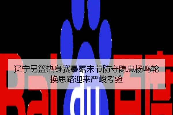 辽宁男篮热身赛暴露末节防守隐患杨鸣轮换思路迎来严峻考验