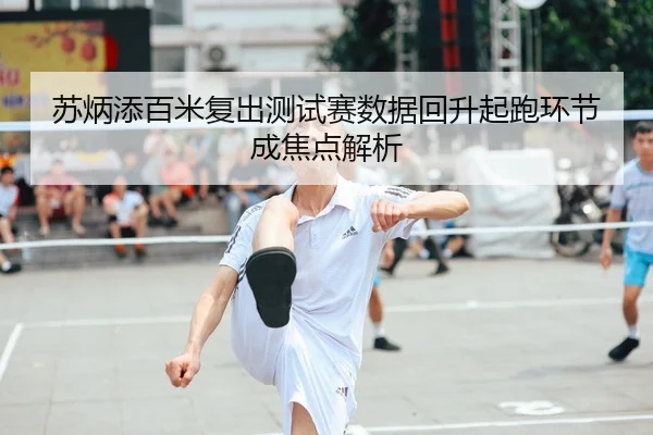 苏炳添百米复出测试赛数据回升起跑环节成焦点解析