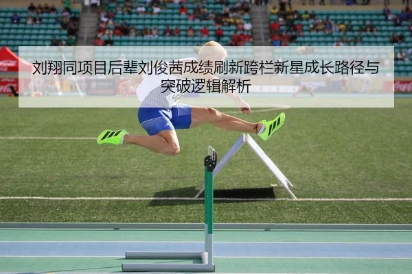 刘翔同项目后辈刘俊茜成绩刷新跨栏新星成长路径与突破逻辑解析